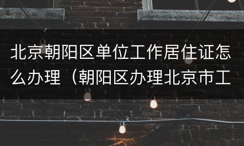 北京朝阳区单位工作居住证怎么办理（朝阳区办理北京市工作居住证实施细则）
