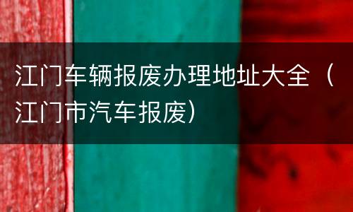 江门车辆报废办理地址大全（江门市汽车报废）
