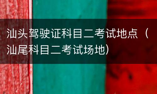 汕头驾驶证科目二考试地点（汕尾科目二考试场地）
