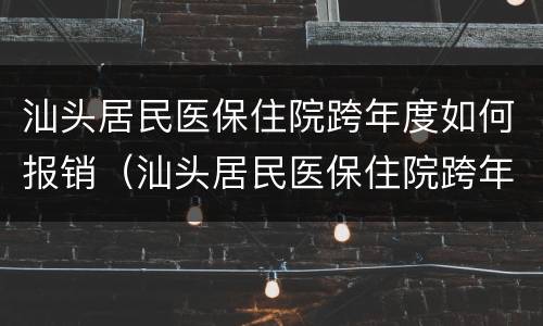 汕头居民医保住院跨年度如何报销（汕头居民医保住院跨年度如何报销比例）
