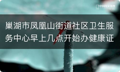 巢湖市凤凰山街道社区卫生服务中心早上几点开始办健康证