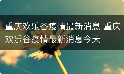 重庆欢乐谷疫情最新消息 重庆欢乐谷疫情最新消息今天