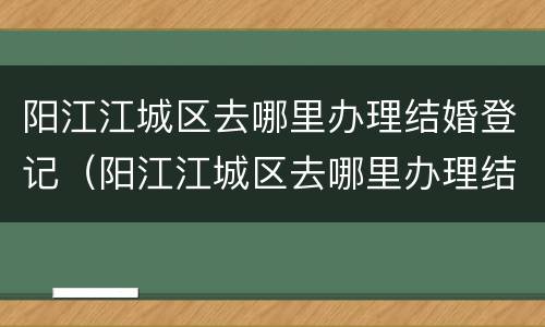阳江江城区去哪里办理结婚登记（阳江江城区去哪里办理结婚登记证明）