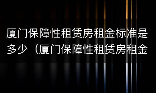 厦门保障性租赁房租金标准是多少（厦门保障性租赁房租金标准是多少啊）