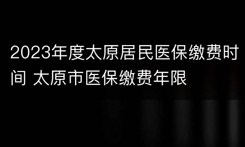 2023年度太原居民医保缴费时间 太原市医保缴费年限
