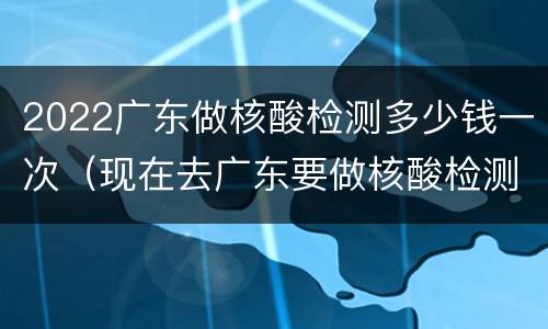 2022广东做核酸检测多少钱一次（现在去广东要做核酸检测吗2021）