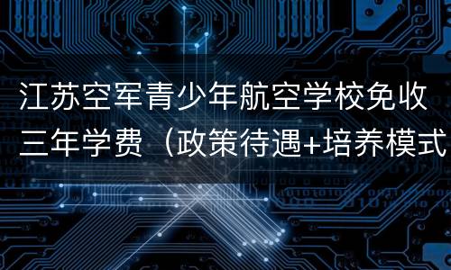 江苏空军青少年航空学校免收三年学费（政策待遇+培养模式）