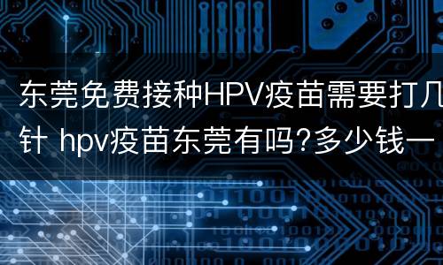 东莞免费接种HPV疫苗需要打几针 hpv疫苗东莞有吗?多少钱一针