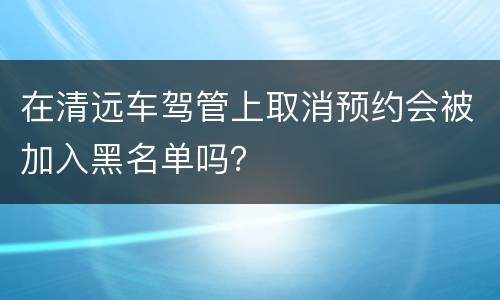 在清远车驾管上取消预约会被加入黑名单吗？