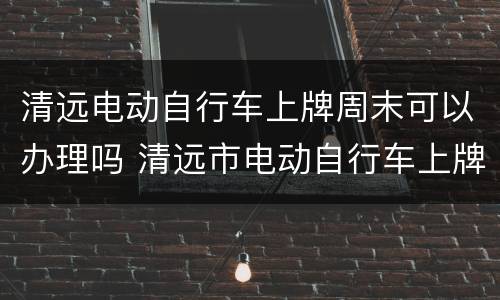 清远电动自行车上牌周末可以办理吗 清远市电动自行车上牌照需要什么手续