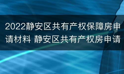 2022静安区共有产权保障房申请材料 静安区共有产权房申请条件