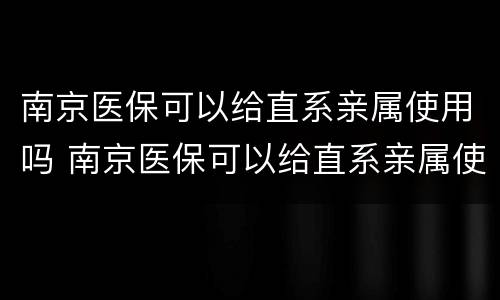 南京医保可以给直系亲属使用吗 南京医保可以给直系亲属使用吗报销吗