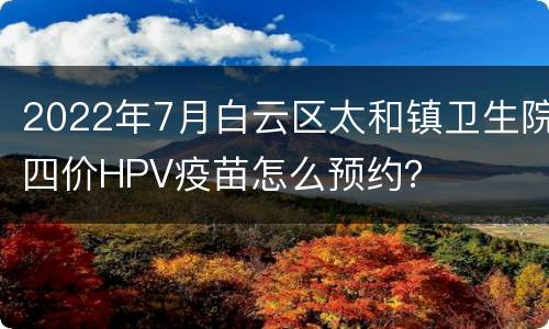2022年7月白云区太和镇卫生院四价HPV疫苗怎么预约？