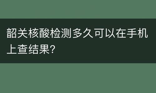 韶关核酸检测多久可以在手机上查结果？