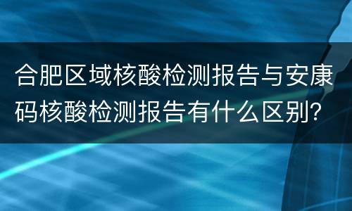 合肥区域核酸检测报告与安康码核酸检测报告有什么区别？