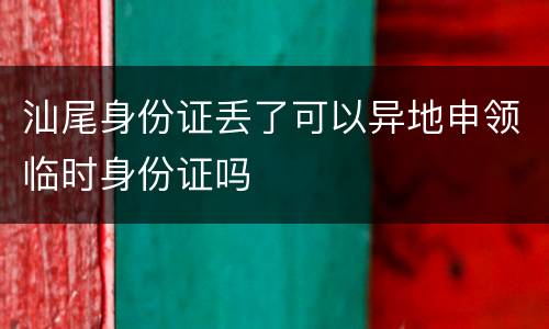 汕尾身份证丢了可以异地申领临时身份证吗