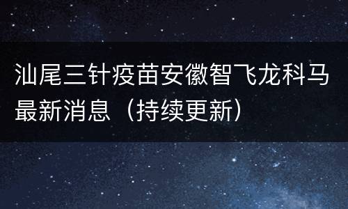 汕尾三针疫苗安徽智飞龙科马最新消息（持续更新）