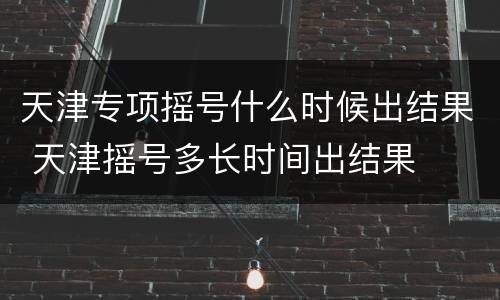 天津专项摇号什么时候出结果 天津摇号多长时间出结果