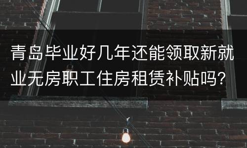 青岛毕业好几年还能领取新就业无房职工住房租赁补贴吗？