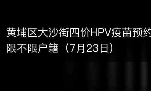 黄埔区大沙街四价HPV疫苗预约限不限户籍（7月23日）