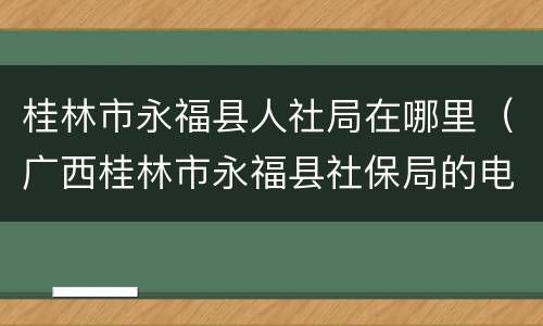 桂林市永福县人社局在哪里（广西桂林市永福县社保局的电话号码）