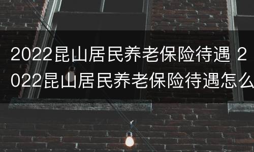 2022昆山居民养老保险待遇 2022昆山居民养老保险待遇怎么样