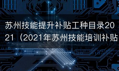 苏州技能提升补贴工种目录2021（2021年苏州技能培训补贴）
