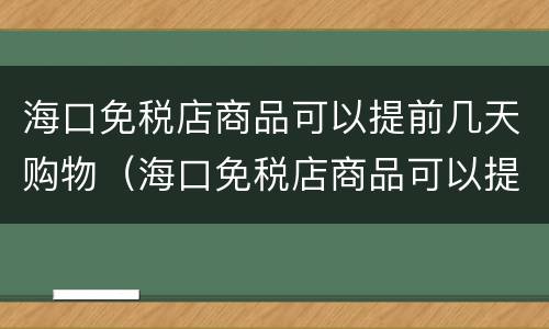 海口免税店商品可以提前几天购物（海口免税店商品可以提前几天购物吗）