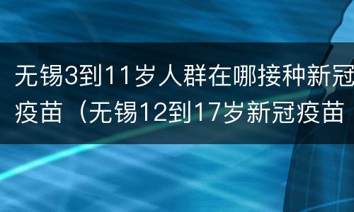 无锡3到11岁人群在哪接种新冠疫苗（无锡12到17岁新冠疫苗接种）