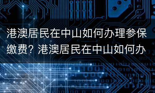港澳居民在中山如何办理参保缴费? 港澳居民在中山如何办理参保缴费手续