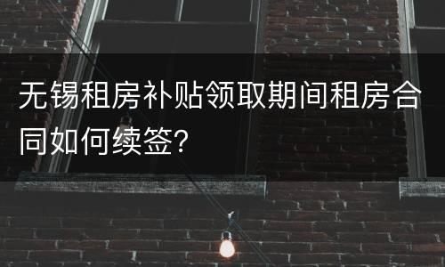 无锡租房补贴领取期间租房合同如何续签？