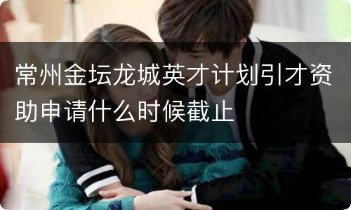 常州金坛龙城英才计划引才资助申请什么时候截止