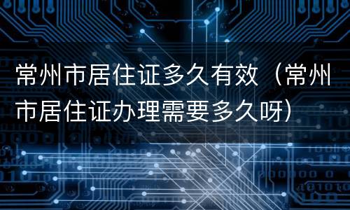 常州市居住证多久有效（常州市居住证办理需要多久呀）
