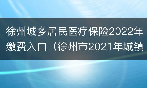徐州城乡居民医疗保险2022年缴费入口（徐州市2021年城镇居民医疗保险缴费）