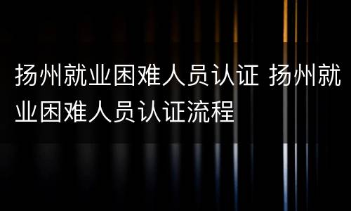 扬州就业困难人员认证 扬州就业困难人员认证流程
