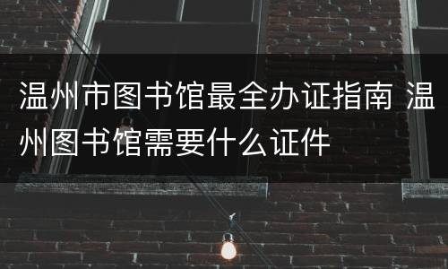 温州市图书馆最全办证指南 温州图书馆需要什么证件