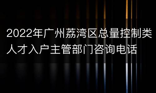 2022年广州荔湾区总量控制类人才入户主管部门咨询电话