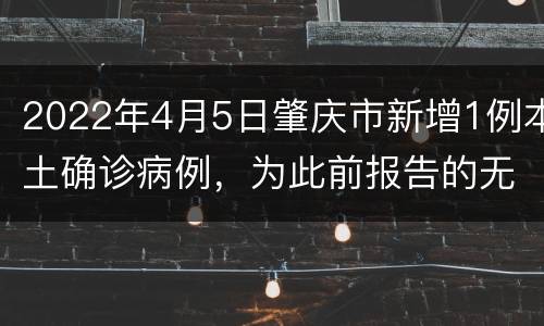 2022年4月5日肇庆市新增1例本土确诊病例，为此前报告的无症状感染者转归