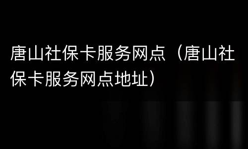 唐山社保卡服务网点（唐山社保卡服务网点地址）