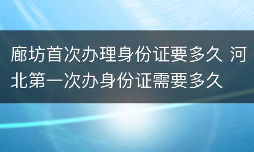 廊坊首次办理身份证要多久 河北第一次办身份证需要多久