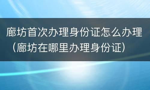廊坊首次办理身份证怎么办理（廊坊在哪里办理身份证）