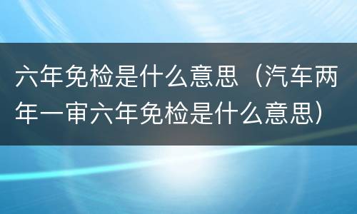 六年免检是什么意思（汽车两年一审六年免检是什么意思）