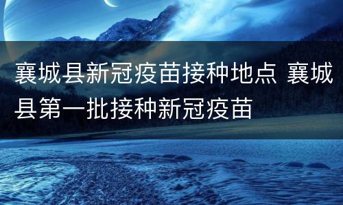 襄城县新冠疫苗接种地点 襄城县第一批接种新冠疫苗