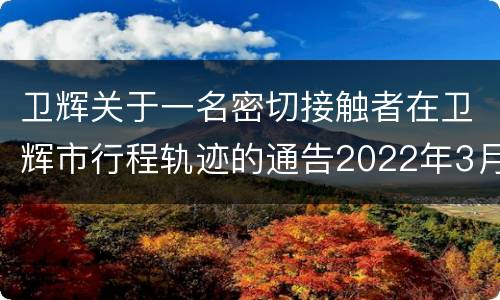 卫辉关于一名密切接触者在卫辉市行程轨迹的通告2022年3月17日