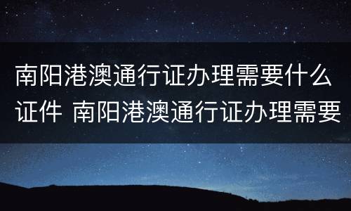 南阳港澳通行证办理需要什么证件 南阳港澳通行证办理需要什么证件呢