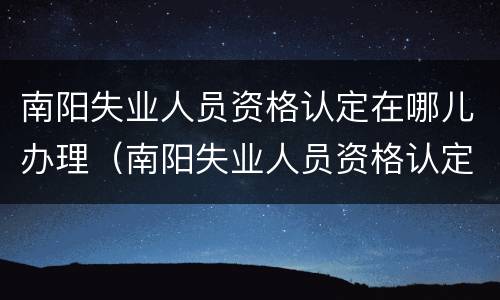 南阳失业人员资格认定在哪儿办理（南阳失业人员资格认定在哪儿办理的）