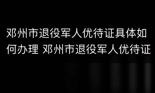 邓州市退役军人优待证具体如何办理 邓州市退役军人优待证具体如何办理手续