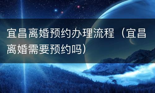 宜昌离婚预约办理流程（宜昌离婚需要预约吗）