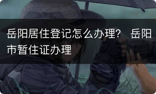 岳阳居住登记怎么办理？ 岳阳市暂住证办理