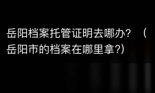岳阳档案托管证明去哪办？（岳阳市的档案在哪里拿?）
